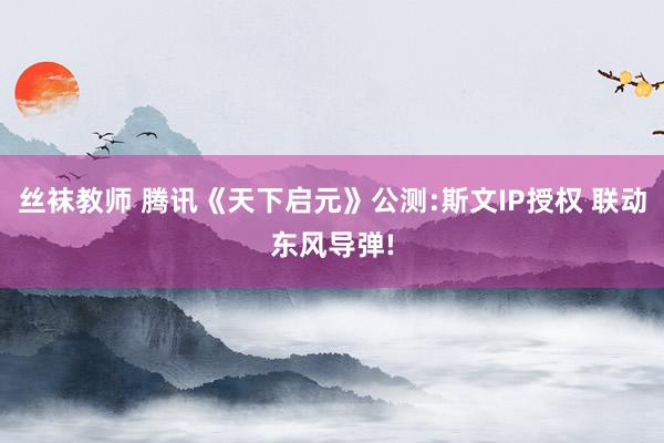 丝袜教师 腾讯《天下启元》公测:斯文IP授权 联动东风导弹!