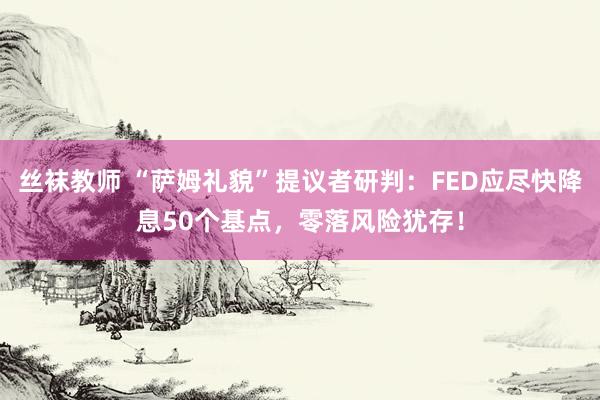 丝袜教师 “萨姆礼貌”提议者研判：FED应尽快降息50个基点，零落风险犹存！