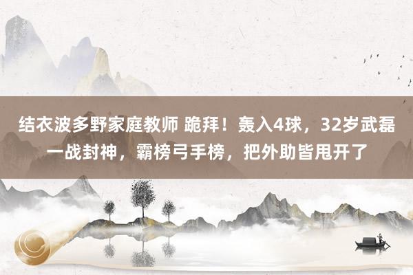 结衣波多野家庭教师 跪拜！轰入4球，32岁武磊一战封神，霸榜弓手榜，把外助皆甩开了