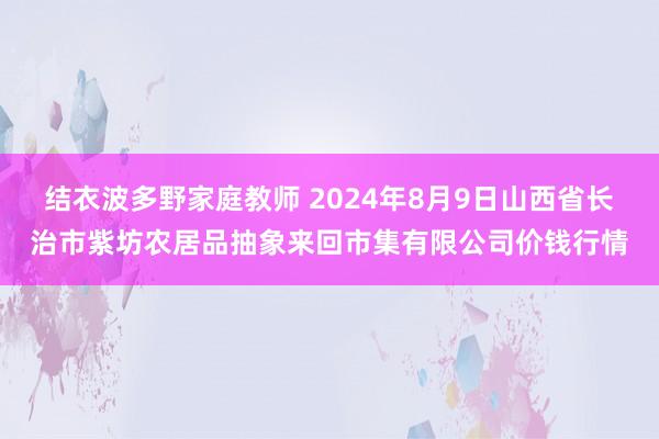 结衣波多野家庭教师 2024年8月9日山西省长治市紫坊农居品抽象来回市集有限公司价钱行情