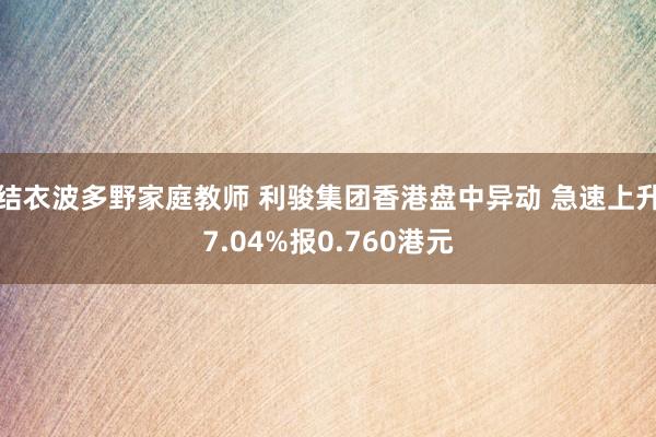 结衣波多野家庭教师 利骏集团香港盘中异动 急速上升7.04%报0.760港元