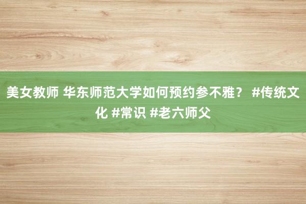 美女教师 华东师范大学如何预约参不雅？ #传统文化 #常识 #老六师父