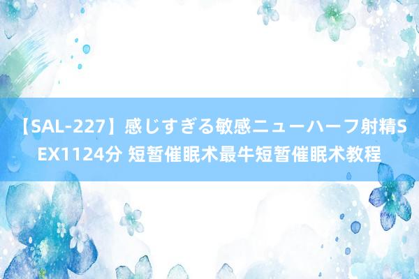 【SAL-227】感じすぎる敏感ニューハーフ射精SEX1124分 短暂催眠术最牛短暂催眠术教程