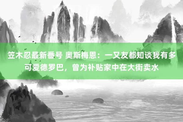 笠木忍最新番号 奥斯梅恩：一又友都知谈我有多可爱德罗巴，曾为补贴家中在大街卖水