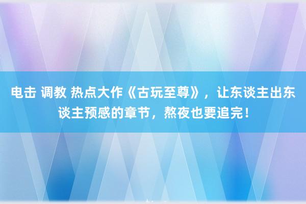 电击 调教 热点大作《古玩至尊》，让东谈主出东谈主预感的章节，熬夜也要追完！