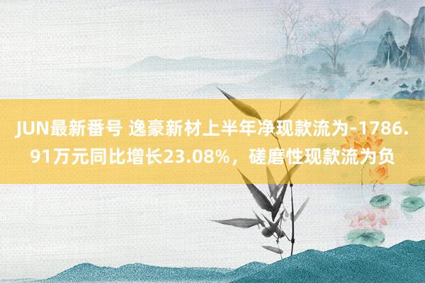 JUN最新番号 逸豪新材上半年净现款流为-1786.91万元同比增长23.08%，磋磨性现款流为负