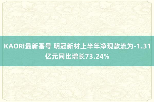 KAORI最新番号 明冠新材上半年净现款流为-1.31亿元同比增长73.24%