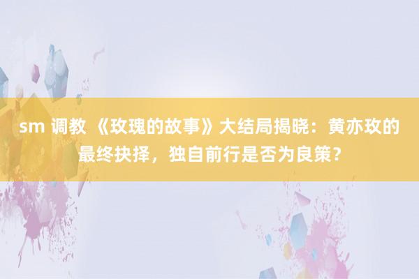 sm 调教 《玫瑰的故事》大结局揭晓：黄亦玫的最终抉择，独自前行是否为良策？