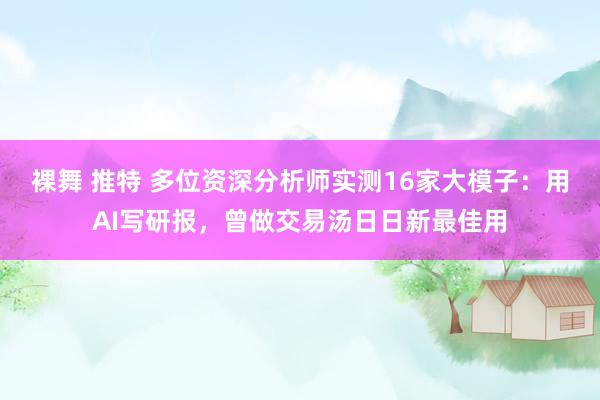 裸舞 推特 多位资深分析师实测16家大模子：用AI写研报，曾做交易汤日日新最佳用