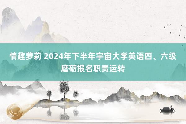 情趣萝莉 2024年下半年宇宙大学英语四、六级磨砺报名职责运转