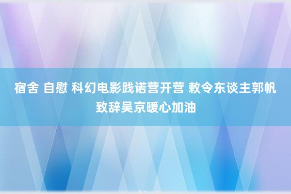 宿舍 自慰 科幻电影践诺营开营 敕令东谈主郭帆致辞吴京暖心加油