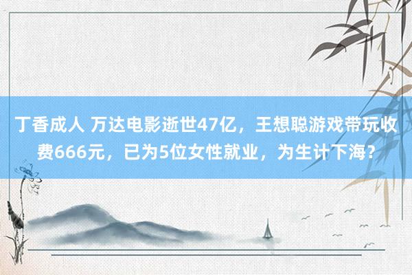 丁香成人 万达电影逝世47亿，王想聪游戏带玩收费666元，已为5位女性就业，为生计下海？