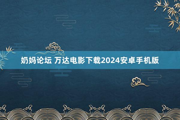 奶妈论坛 万达电影下载2024安卓手机版