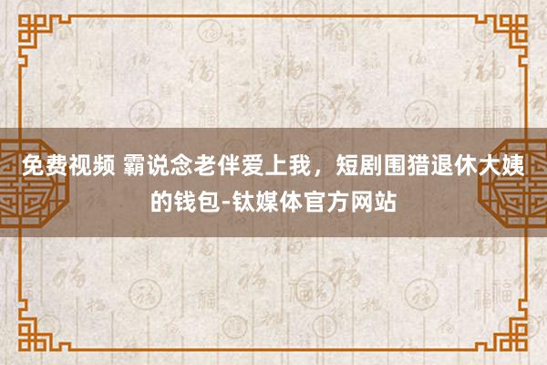 免费视频 霸说念老伴爱上我，短剧围猎退休大姨的钱包-钛媒体官方网站