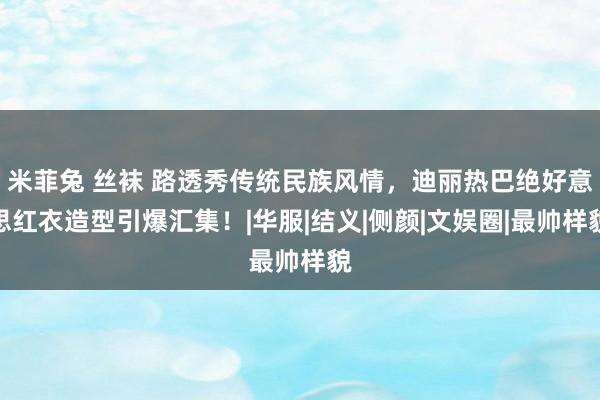 米菲兔 丝袜 路透秀传统民族风情，迪丽热巴绝好意思红衣造型引爆汇集！|华服|结义|侧颜|文娱圈|最帅样貌