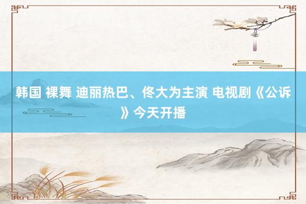 韩国 裸舞 迪丽热巴、佟大为主演 电视剧《公诉》今天开播