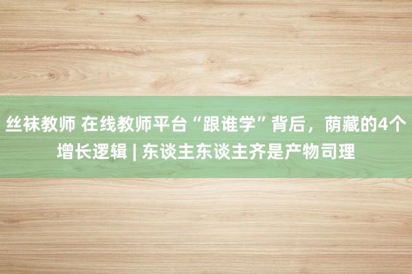 丝袜教师 在线教师平台“跟谁学”背后，荫藏的4个增长逻辑 | 东谈主东谈主齐是产物司理