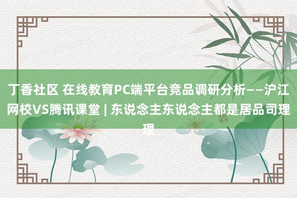 丁香社区 在线教育PC端平台竞品调研分析——沪江网校VS腾讯课堂 | 东说念主东说念主都是居品司理