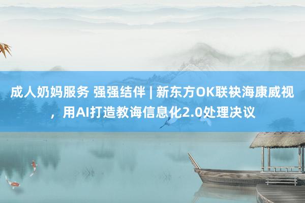 成人奶妈服务 强强结伴 | 新东方OK联袂海康威视，用AI打造教诲信息化2.0处理决议