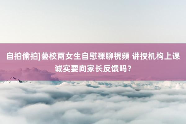 自拍偷拍]藝校兩女生自慰裸聊視頻 讲授机构上课诚实要向家长反馈吗？