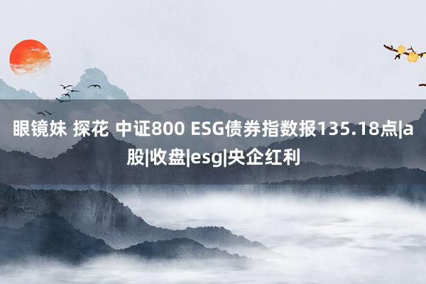 眼镜妹 探花 中证800 ESG债券指数报135.18点|a股|收盘|esg|央企红利