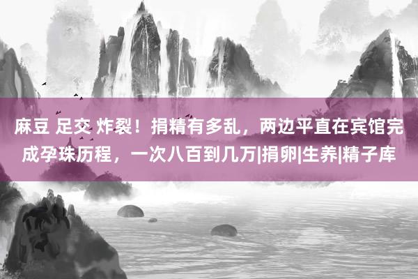 麻豆 足交 炸裂！捐精有多乱，两边平直在宾馆完成孕珠历程，一次八百到几万|捐卵|生养|精子库