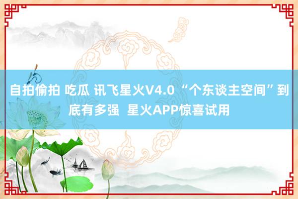 自拍偷拍 吃瓜 讯飞星火V4.0 “个东谈主空间”到底有多强  星火APP惊喜试用