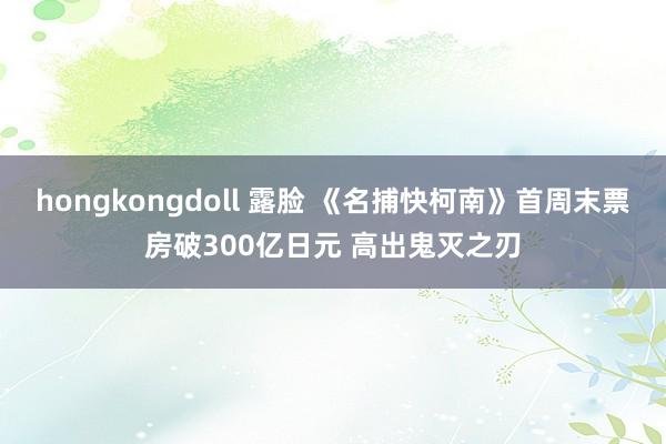 hongkongdoll 露脸 《名捕快柯南》首周末票房破300亿日元 高出鬼灭之刃