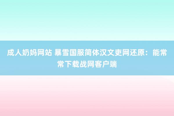 成人奶妈网站 暴雪国服简体汉文吏网还原：能常常下载战网客户端