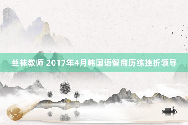 丝袜教师 2017年4月韩国语智商历练挫折领导