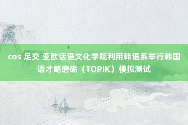 cos 足交 亚欧话语文化学院利用韩语系举行韩国语才略磨砺（TOPIK）模拟测试