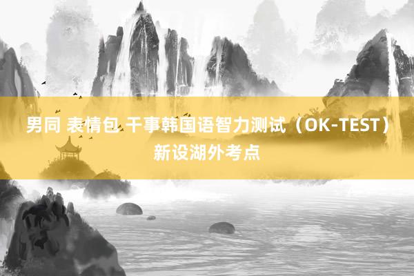 男同 表情包 干事韩国语智力测试（OK-TEST）新设湖外考点