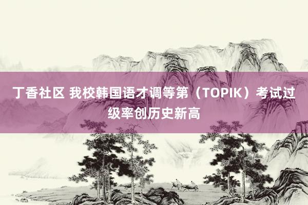 丁香社区 我校韩国语才调等第（TOPIK）考试过级率创历史新高