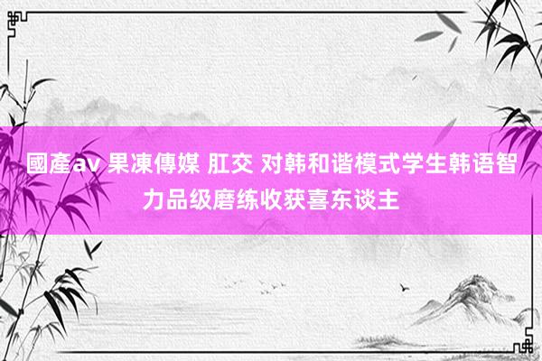 國產av 果凍傳媒 肛交 对韩和谐模式学生韩语智力品级磨练收获喜东谈主