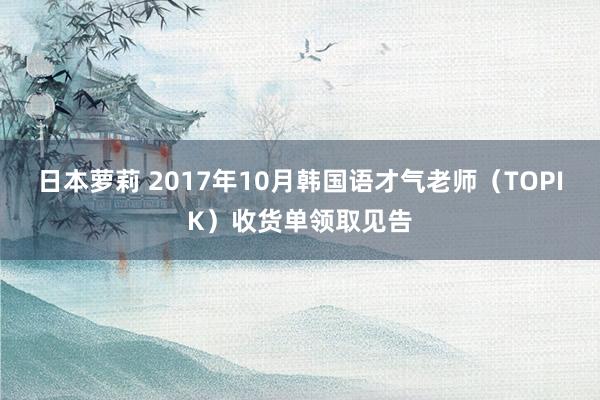 日本萝莉 2017年10月韩国语才气老师（TOPIK）收货单领取见告