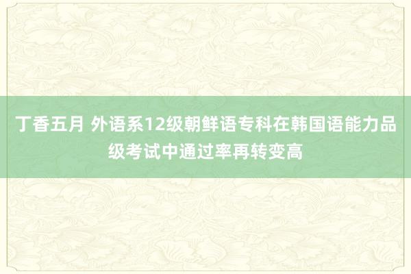 丁香五月 外语系12级朝鲜语专科在韩国语能力品级考试中通过率再转变高