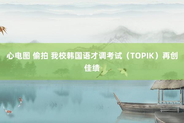 心电图 偷拍 我校韩国语才调考试（TOPIK）再创佳绩